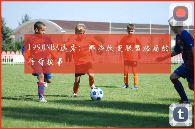 1990NBA选秀：那些改变联盟格局的传奇故事