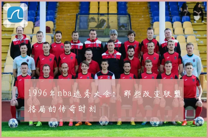 1996年nba选秀大会：那些改变联盟格局的传奇时刻