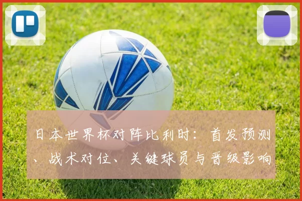 日本世界杯对阵比利时：首发预测、战术对位、关键球员与晋级影响